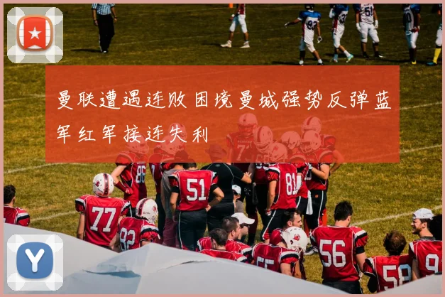 曼联遭遇连败困境曼城强势反弹蓝军红军接连失利
