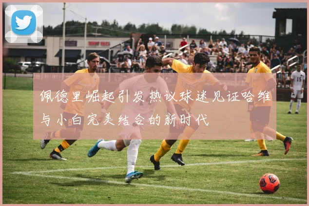 佩德里崛起引发热议球迷见证哈维与小白完美结合的新时代