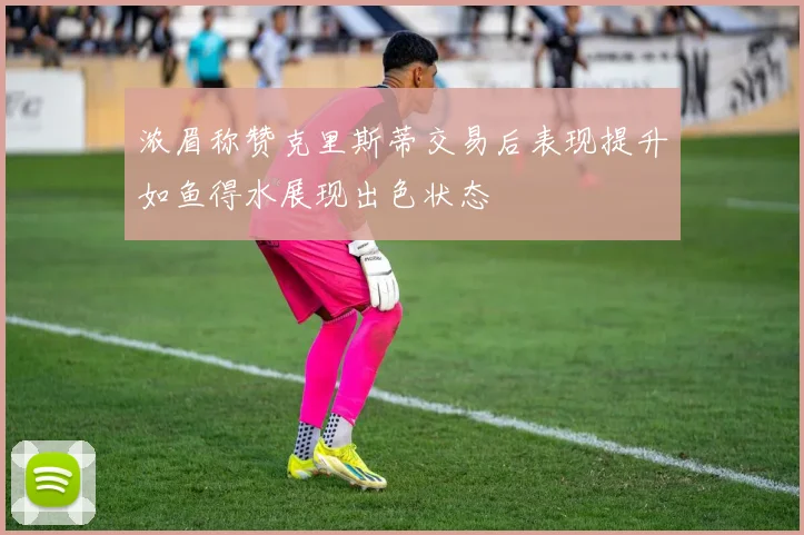 浓眉称赞克里斯蒂交易后表现提升如鱼得水展现出色状态