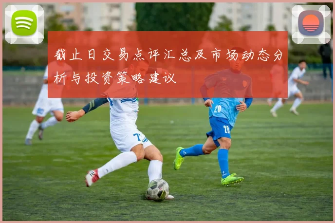 截止日交易点评汇总及市场动态分析与投资策略建议
