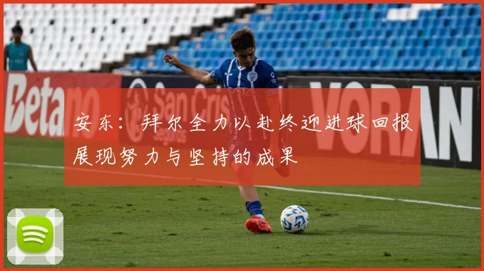 安东：拜尔全力以赴终迎进球回报展现努力与坚持的成果