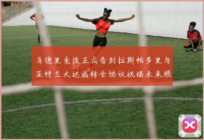 马德里竞技正式告别拉斯帕多里与亚特兰大达成转会协议祝福未来顺利