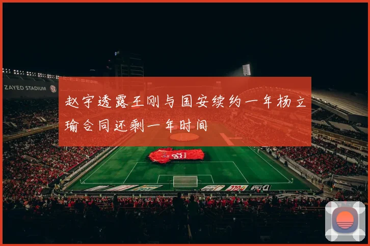 赵宇透露王刚与国安续约一年杨立瑜合同还剩一年时间