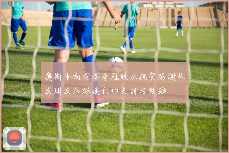 奥斯卡向海港夺冠致以祝贺感谢队友朋友和球迷们的支持与鼓励