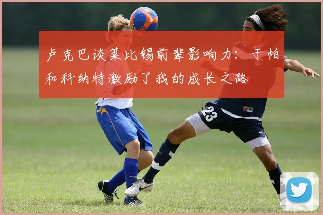 卢克巴谈莱比锡前辈影响力：于帕和科纳特激励了我的成长之路