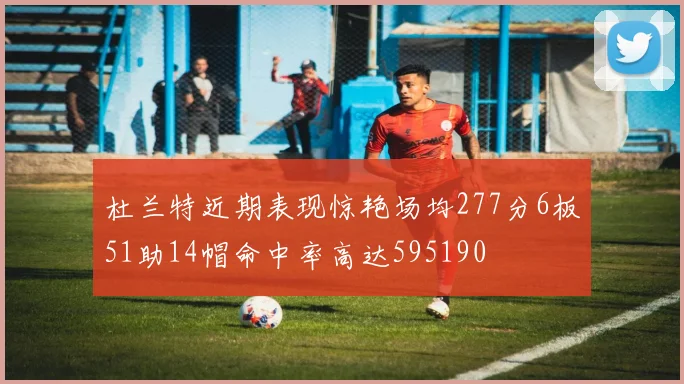 杜兰特近期表现惊艳场均277分6板51助14帽命中率高达595190