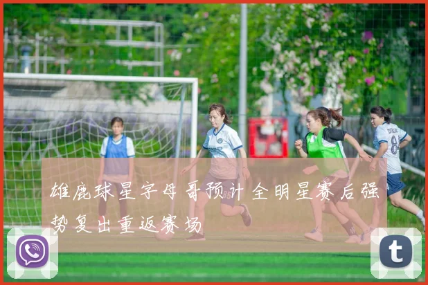 雄鹿球星字母哥预计全明星赛后强势复出重返赛场