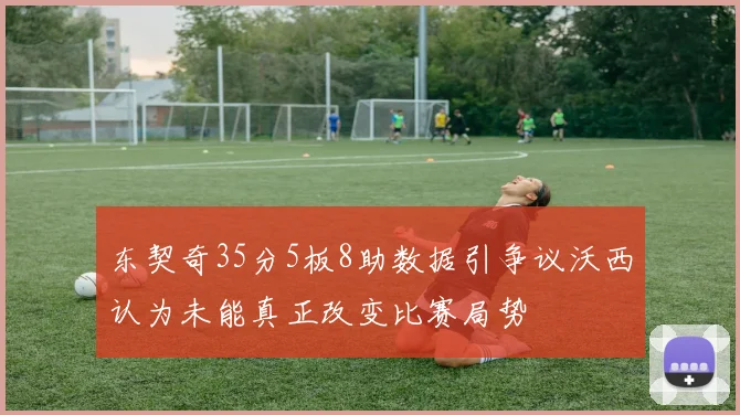 东契奇35分5板8助数据引争议沃西认为未能真正改变比赛局势