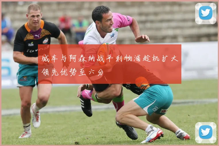 城车与阿森纳战平利物浦趁机扩大领先优势至六分