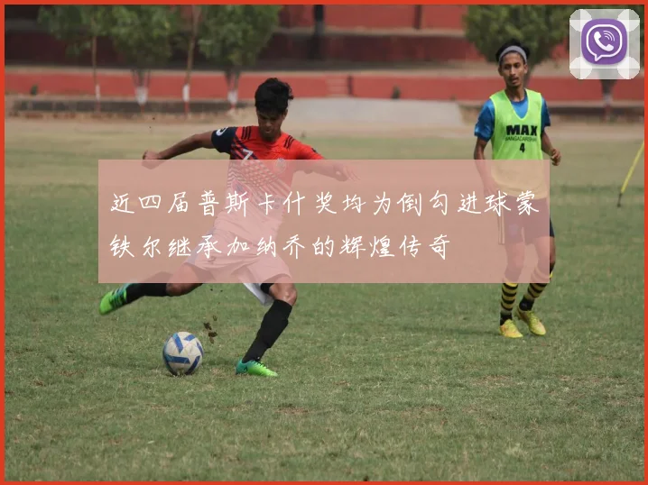 近四届普斯卡什奖均为倒勾进球蒙铁尔继承加纳乔的辉煌传奇