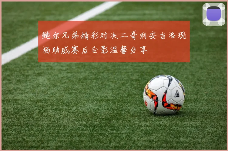鲍尔兄弟精彩对决二哥利安吉洛现场助威赛后合影温馨分享