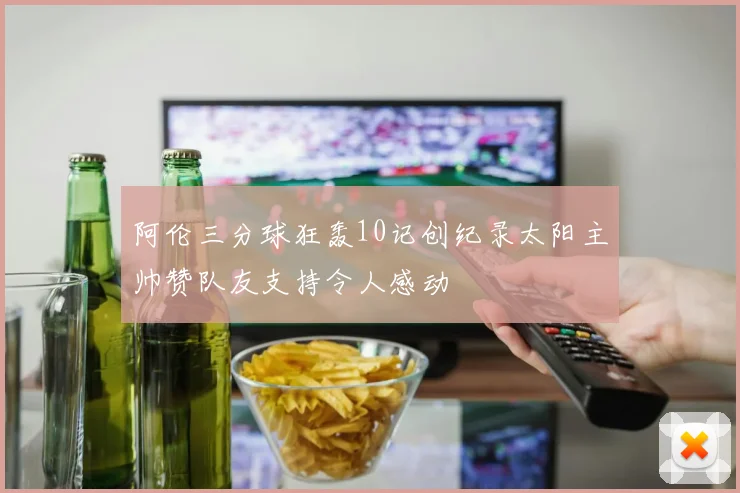 阿伦三分球狂轰10记创纪录太阳主帅赞队友支持令人感动