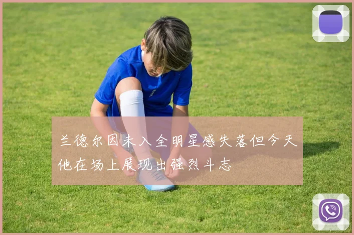 兰德尔因未入全明星感失落但今天他在场上展现出强烈斗志