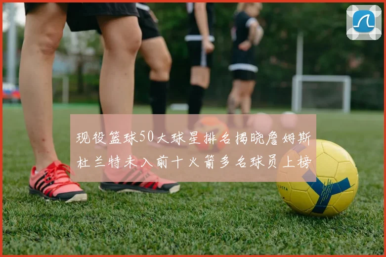 现役篮球50大球星排名揭晓詹姆斯杜兰特未入前十火箭多名球员上榜前五竞争激烈