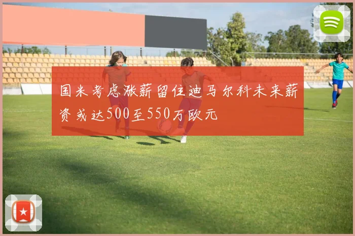国米考虑涨薪留住迪马尔科未来薪资或达500至550万欧元