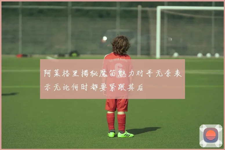 阿莱格里揭秘魔笛魅力对手无奈表示无论何时都要紧跟其后