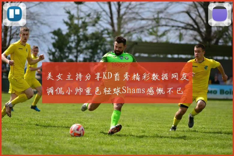 美女主持分享KD首秀精彩数据网友调侃小帅重色轻球Shams感慨不已