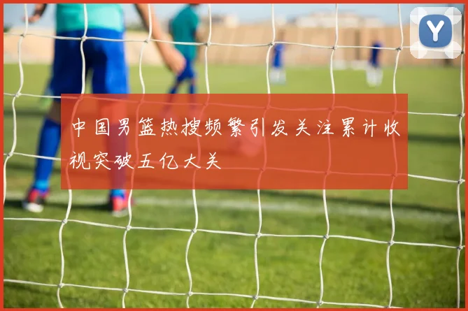 中国男篮热搜频繁引发关注累计收视突破五亿大关