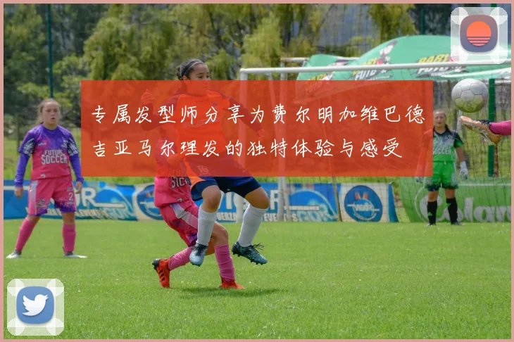 专属发型师分享为费尔明加维巴德吉亚马尔理发的独特体验与感受