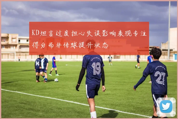 KD坦言过度担心失误影响表现专注得分而非传球提升状态