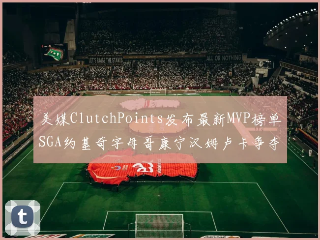 美媒ClutchPoints发布最新MVP榜单SGA约基奇字母哥康宁汉姆卢卡争夺激烈