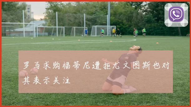 罗马求购福蒂尼遭拒尤文图斯也对其表示关注