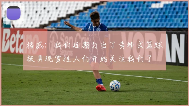 格威：我们近期打出了黄蜂式篮球极具观赏性人们开始关注我们了