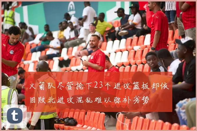 火箭队尽管抢下23个进攻篮板却依旧败北进攻混乱难以弥补劣势