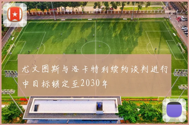 尤文图斯与洛卡特利续约谈判进行中目标锁定至2030年