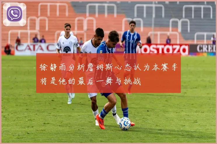 徐静雨分析詹姆斯心态认为本赛季将是他的最后一舞与挑战