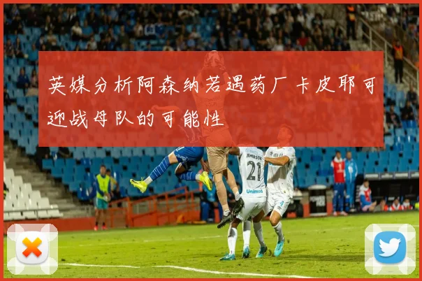 英媒分析阿森纳若遇药厂卡皮耶可迎战母队的可能性