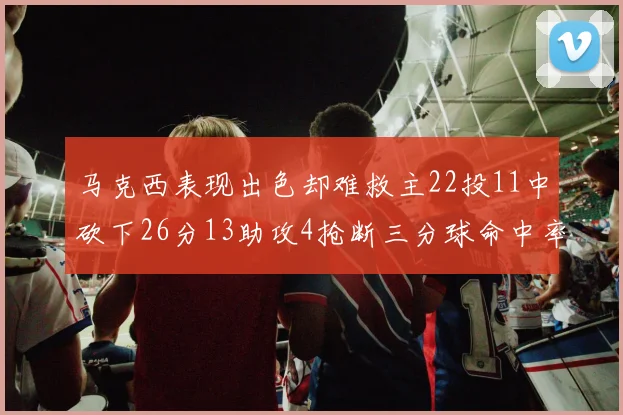 马克西表现出色却难救主22投11中砍下26分13助攻4抢断三分球命中率低迷