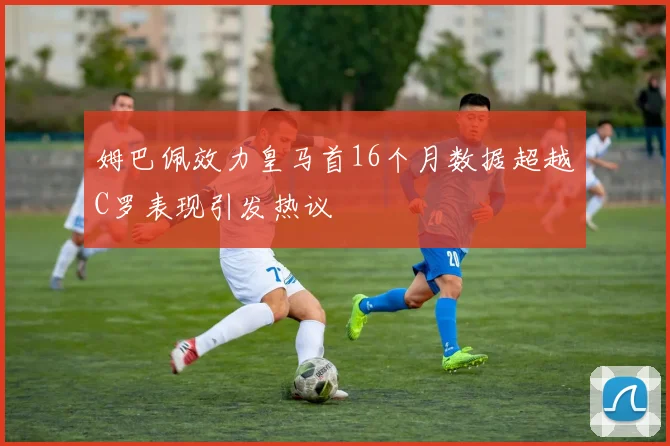 姆巴佩效力皇马首16个月数据超越C罗表现引发热议