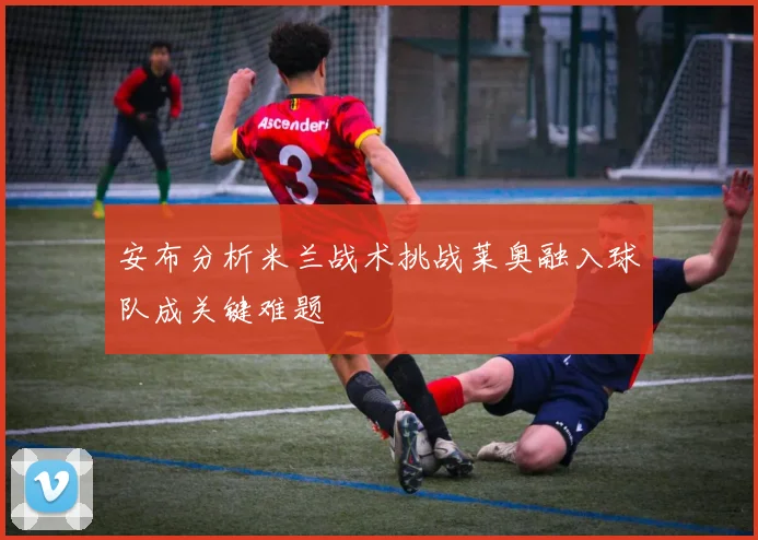 安布分析米兰战术挑战莱奥融入球队成关键难题