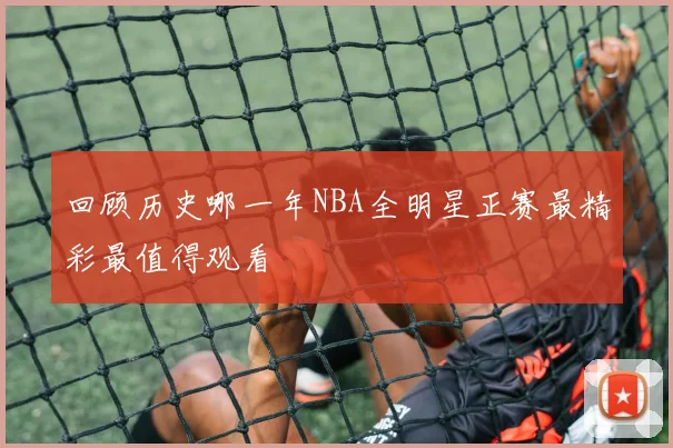 回顾历史哪一年NBA全明星正赛最精彩最值得观看