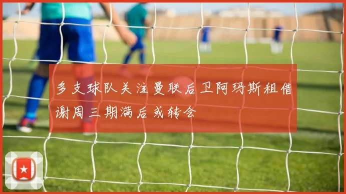 多支球队关注曼联后卫阿玛斯租借谢周三期满后或转会