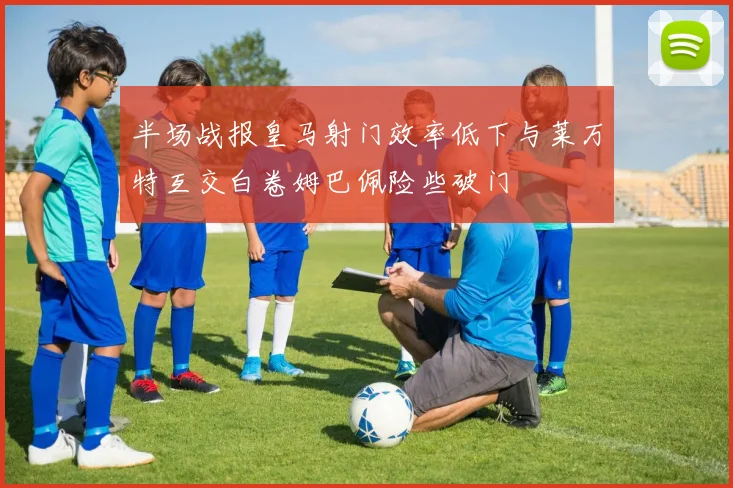 半场战报皇马射门效率低下与莱万特互交白卷姆巴佩险些破门