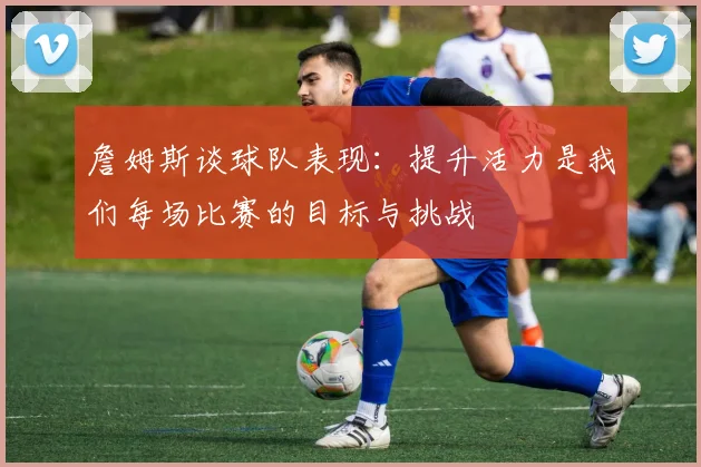 詹姆斯谈球队表现：提升活力是我们每场比赛的目标与挑战