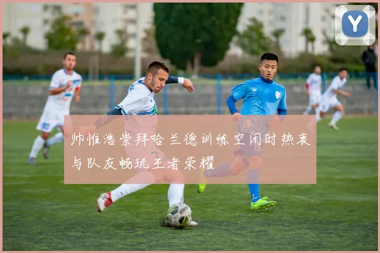 帅惟浩崇拜哈兰德训练空闲时热衷与队友畅玩王者荣耀