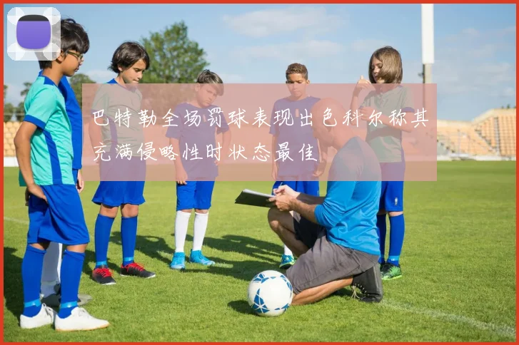 巴特勒全场罚球表现出色科尔称其充满侵略性时状态最佳