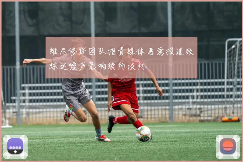 维尼修斯团队指责媒体恶意报道致球迷嘘声影响续约谈判