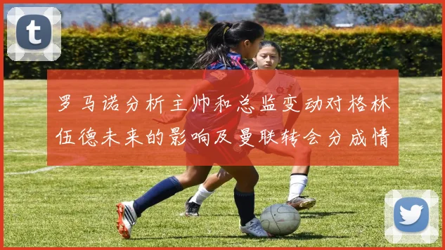 罗马诺分析主帅和总监变动对格林伍德未来的影响及曼联转会分成情况