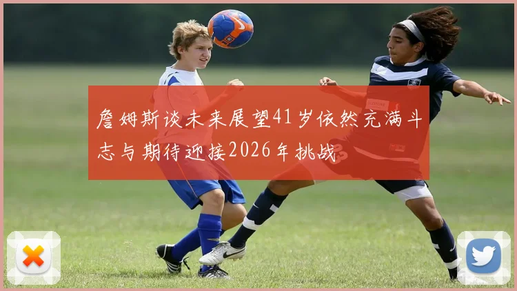 詹姆斯谈未来展望41岁依然充满斗志与期待迎接2026年挑战