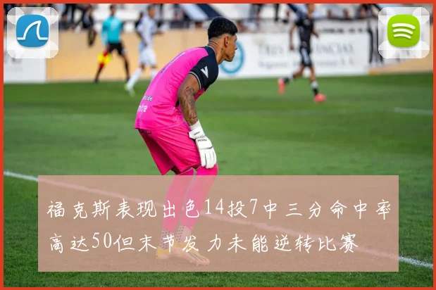 福克斯表现出色14投7中三分命中率高达50但末节发力未能逆转比赛